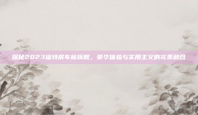 探秘2023福特房车新旗舰,豪华体验与实用主义的完美融合