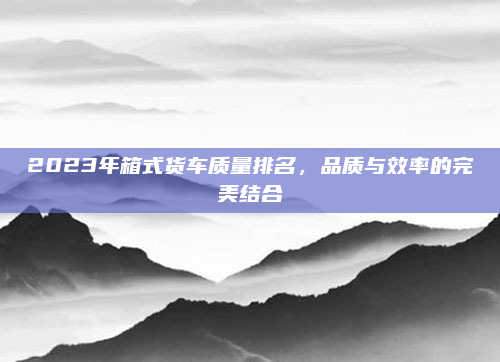 2023年箱式货车质量排名，品质与效率的完美结合