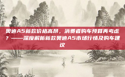 奥迪A5新款价格高昂,消费者购车预算再考虑?——深度解析新款奥迪A5市场行情及购车建议