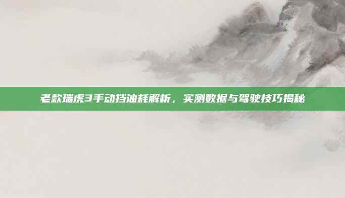 老款瑞虎3手动挡油耗解析,实测数据与驾驶技巧揭秘