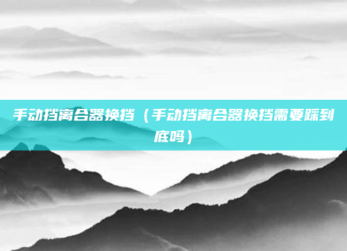 手动挡离合器换挡（手动挡离合器换挡需要踩到底吗）