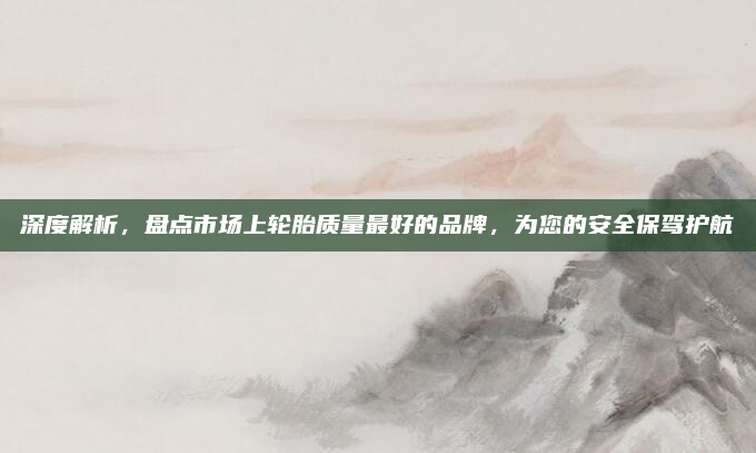 深度解析,盘点市场上轮胎质量最好的品牌,为您的安全保驾护航