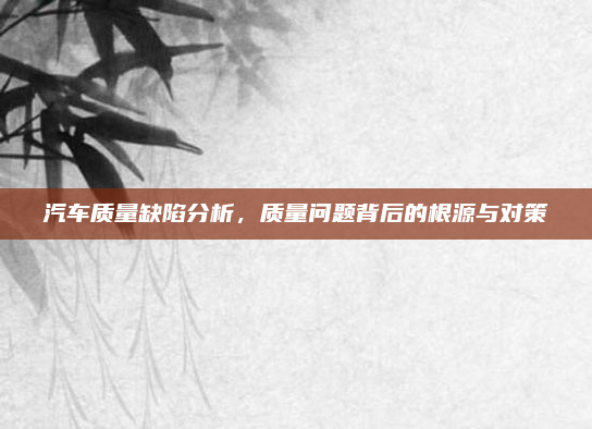 汽车质量缺陷分析,质量问题背后的根源与对策