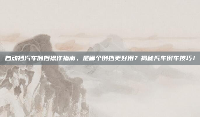 自动挡汽车倒挡操作指南,是哪个倒挡更好用?揭秘汽车倒车技巧!
