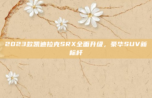 2023款凯迪拉克SRX全面升级，豪华SUV新标杆