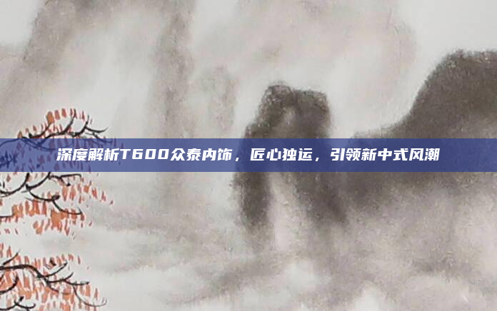 深度解析T600众泰内饰,匠心独运,引领新中式风潮