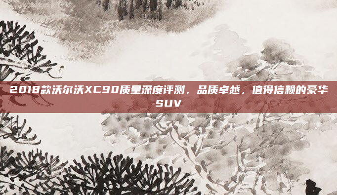2018款沃尔沃XC90质量深度评测，品质卓越，值得信赖的豪华SUV