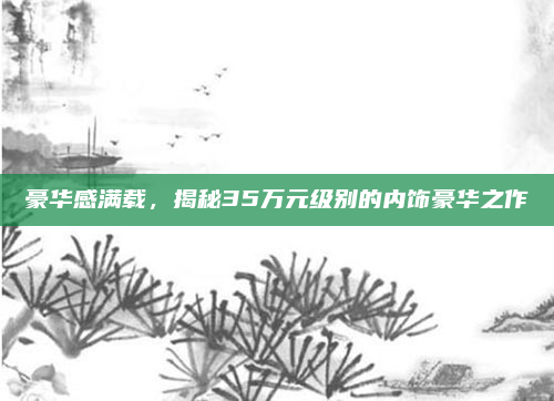 豪华感满载,揭秘35万元级别的内饰豪华之作