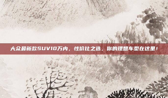 大众最新款SUV10万内，性价比之选，你的理想车型在这里！