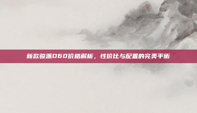 新款骏派D60价格解析,性价比与配置的完美平衡