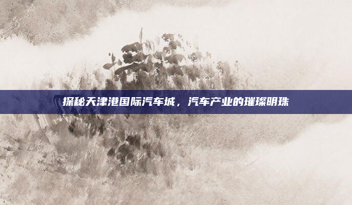 探秘天津港国际汽车城,汽车产业的璀璨明珠