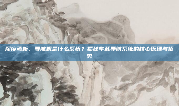 深度解析，导航机是什么系统？揭秘车载导航系统的核心原理与优势