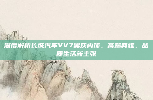 深度解析长城汽车VV7黑灰内饰，高端典雅，品质生活新主张