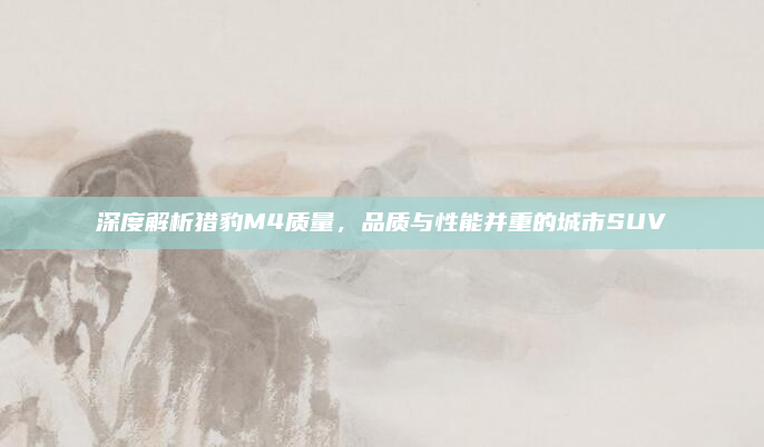 深度解析猎豹M4质量，品质与性能并重的城市SUV