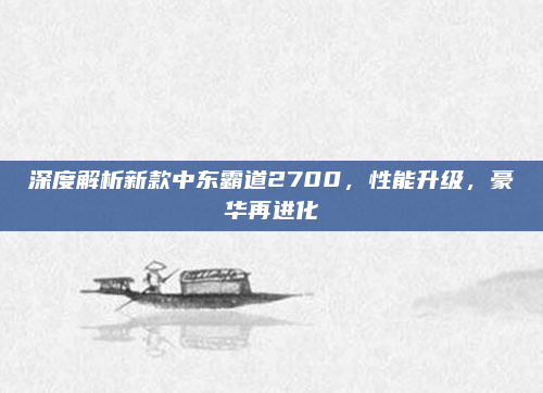 深度解析新款中东霸道2700,性能升级,豪华再进化