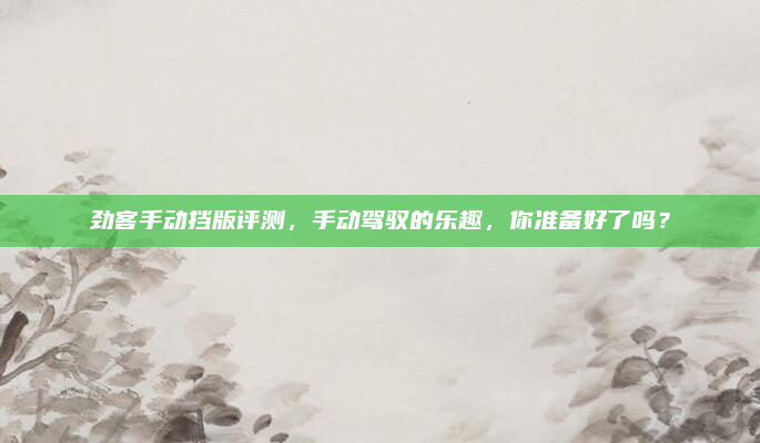劲客手动挡版评测,手动驾驭的乐趣,你准备好了吗?