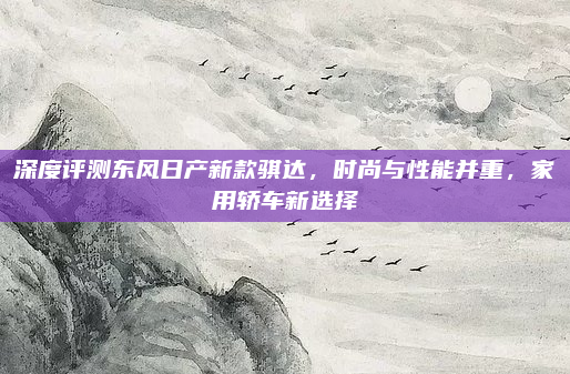 深度评测东风日产新款骐达，时尚与性能并重，家用轿车新选择