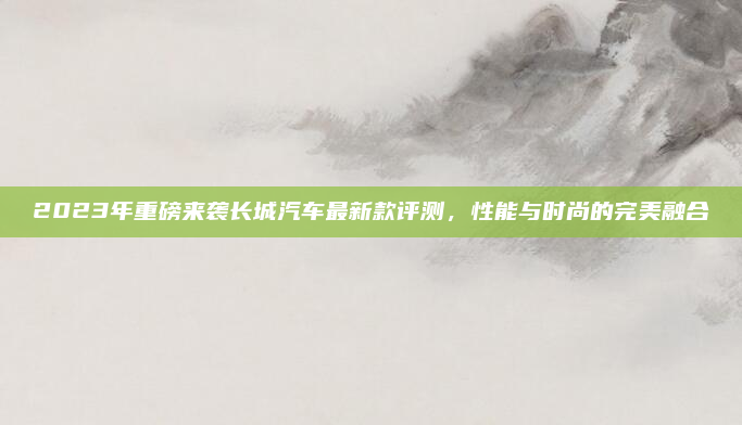 2023年重磅来袭长城汽车最新款评测,性能与时尚的完美融合