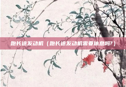 跑长途发动机(跑长途发动机需要休息吗?)