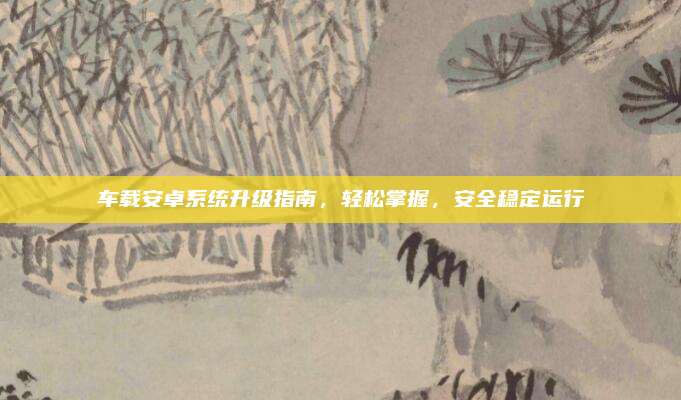 车载安卓系统升级指南,轻松掌握,安全稳定运行
