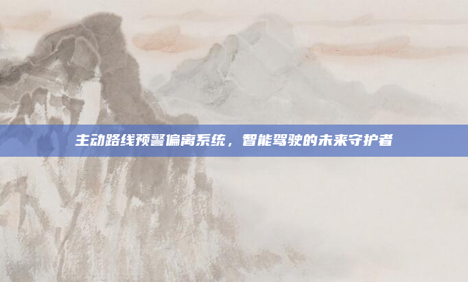 主动路线预警偏离系统,智能驾驶的未来守护者