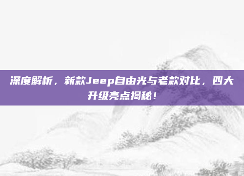 深度解析,新款Jeep自由光与老款对比,四大升级亮点揭秘!