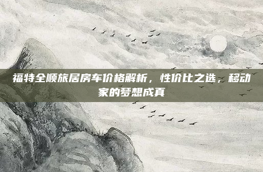 福特全顺旅居房车价格解析,性价比之选,移动家的梦想成真