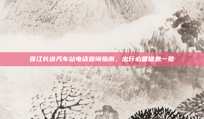 晋江长途汽车站电话查询指南,出行必备信息一览