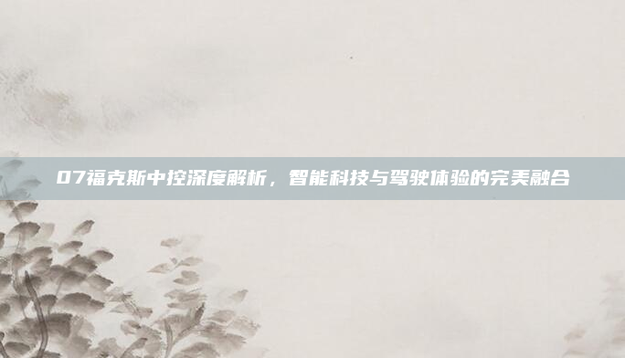 07福克斯中控深度解析，智能科技与驾驶体验的完美融合