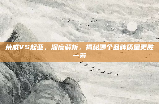 荣威VS起亚,深度解析,揭秘哪个品牌质量更胜一筹
