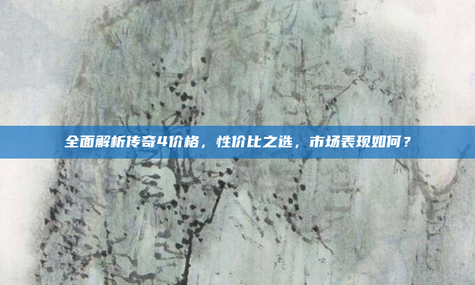 全面解析传奇4价格，性价比之选，市场表现如何？