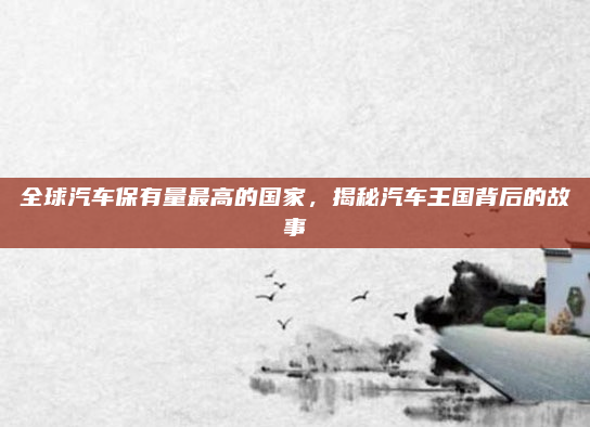 全球汽车保有量最高的国家，揭秘汽车王国背后的故事