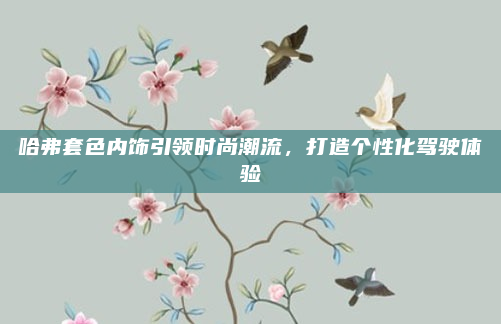 哈弗套色内饰引领时尚潮流,打造个性化驾驶体验