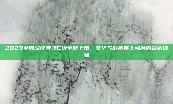 2023全新解读奔驰C级全新上市，豪华与科技完美融合的驾乘体验