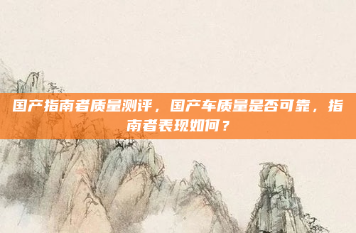 国产指南者质量测评,国产车质量是否可靠,指南者表现如何?