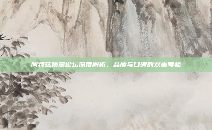 阿特兹质量论坛深度解析,品质与口碑的双重考验