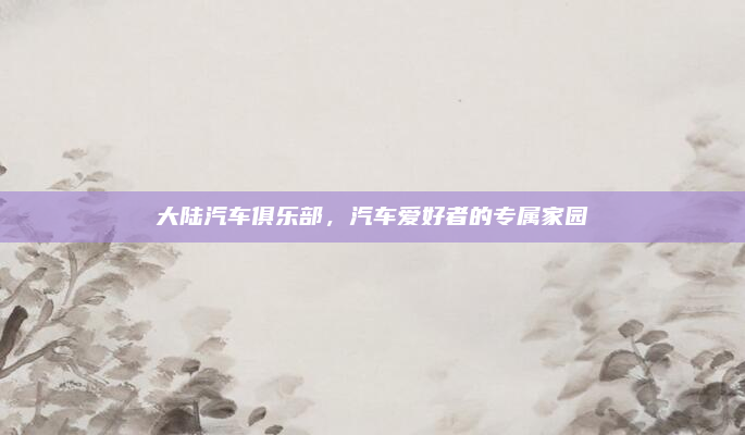 大陆汽车俱乐部,汽车爱好者的专属家园