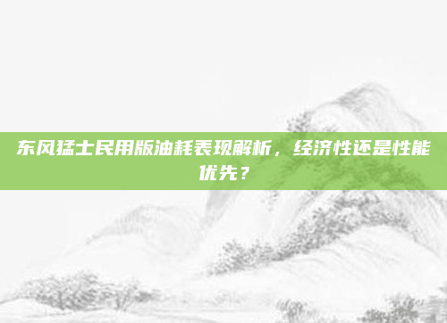 东风猛士民用版油耗表现解析，经济性还是性能优先？