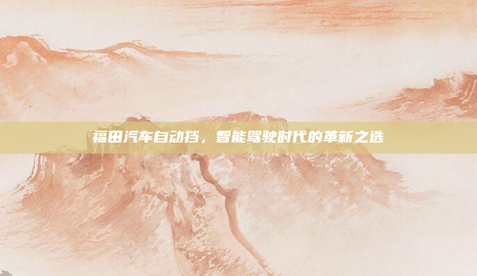 福田汽车自动挡，智能驾驶时代的革新之选