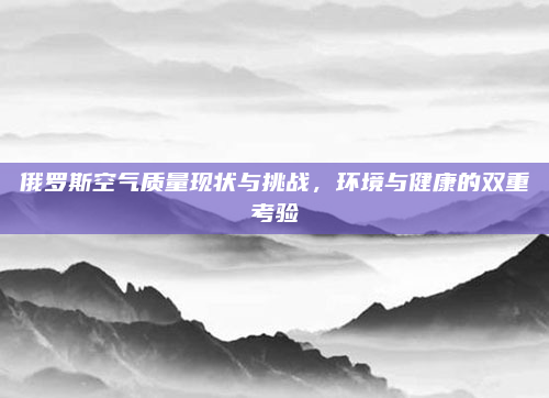 俄罗斯空气质量现状与挑战,环境与健康的双重考验