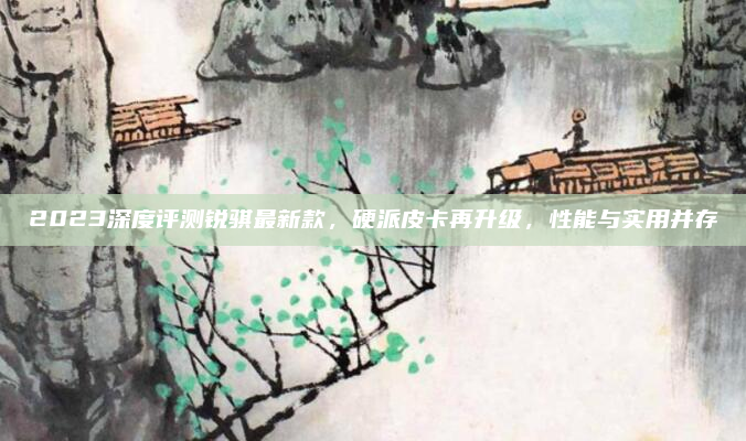 2023深度评测锐骐最新款,硬派皮卡再升级,性能与实用并存