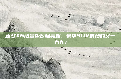 新款X6限量版惊艳亮相，豪华SUV市场的又一力作！