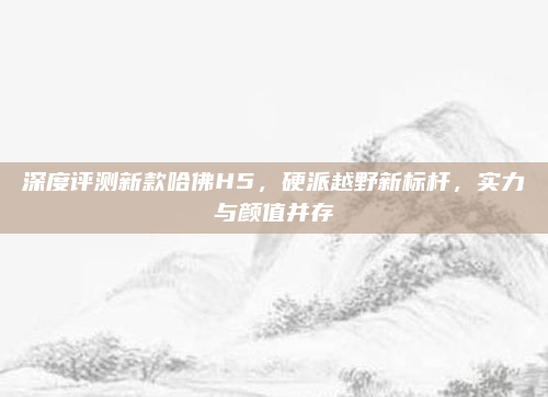 深度评测新款哈佛H5，硬派越野新标杆，实力与颜值并存