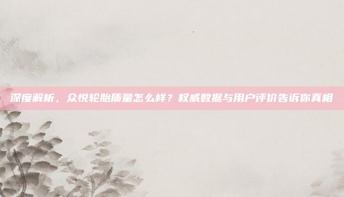 深度解析,众悦轮胎质量怎么样?权威数据与用户评价告诉你真相