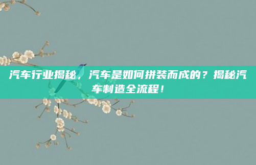 汽车行业揭秘,汽车是如何拼装而成的?揭秘汽车制造全流程!
