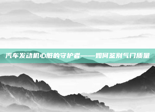 汽车发动机心脏的守护者——如何鉴别气门质量