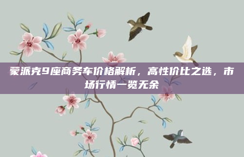 蒙派克9座商务车价格解析,高性价比之选,市场行情一览无余