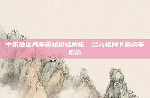 中东地区汽车市场价格解析,多元格局下的购车指南