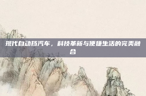 现代自动挡汽车,科技革新与便捷生活的完美融合