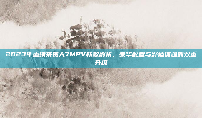 2023年重磅来袭大7MPV新款解析，豪华配置与舒适体验的双重升级